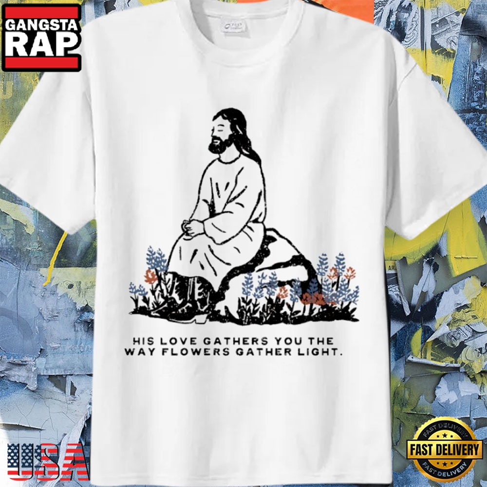 Jesus Love Gathers You Like Flowers Gather Light Faith T-Shirt Jesus Love Gathers You Like Flowers Gather Light Faith T-Shirt